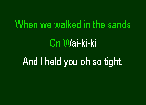 When we walked in the sands
On Wai-ki-ki

And I held you oh so tight.