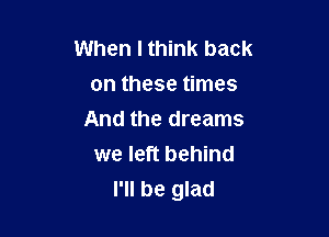 When I think back
on these times

And the dreams
we left behind
I'll be glad