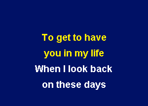 To get to have
you in my life
When I look back

on these days