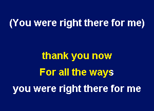 (You were right there for me)

thank you now
For all the ways

you were right there for me