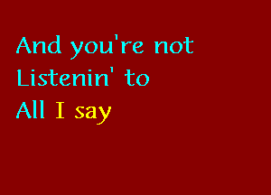 And you're not
Listenin' to

All I say