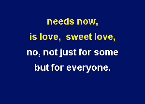 needs now,
is love, sweet love,
no, notjust for some

but for everyone.