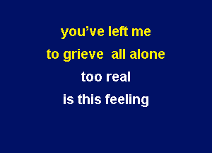 yowve left me
to grieve all alone
too real

is this feeling