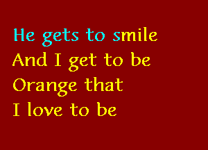 He gets to smile
And I get to be

Orange that
I love to be