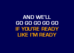 AND WE'LL
GO GO GO GO GO

IF YOU'RE READY
LIKE I'M READY