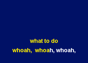 what to do
whoah, whoah, whoah,