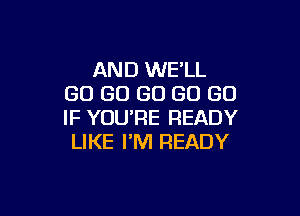 AND WE'LL
GO GO GO GO GO

IF YOU'RE READY
LIKE I'M READY