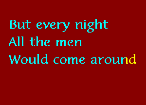 But every night
All the men

Would come around