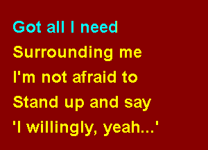 Got all I need
Surrounding me

I'm not afraid to
Stand up and say
'I willingly, yeah...'