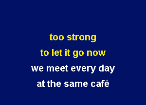 too strong

to let it go now

we meet every day
at the same cafe?