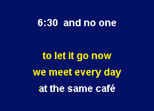 6130 and no one

to let it go now

we meet every day
at the same cafe?