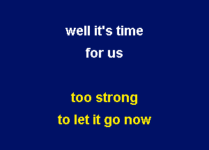 well it's time
for us

too strong

to let it go now