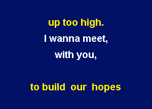 up too high.
lwanna meet,
with you,

to build our hopes