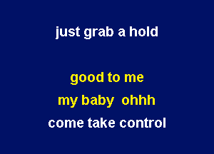 just grab a hold

good to me
my baby ohhh
come take control