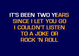 ITS BEEN TWO YEARS
SINCE I LET YOU GO
l COULDN'T LISTEN

TO A JOKE OR
ROCK N ROLL