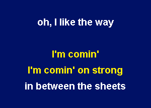 oh, I like the way

I'm comin'

I'm comin' on strong
in between the sheets