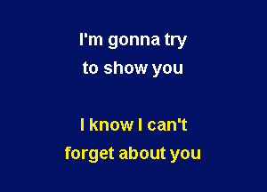 I'm gonna try
to show you

I know I can't

forget about you
