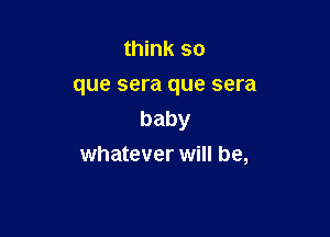 think so
que sera que sera

baby
whatever will be,