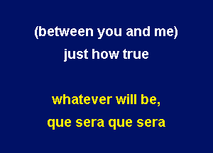 (between you and me)
iust how true

whatever will be,
que sera que sera