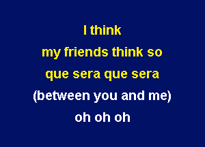 I think
my friends think so

que sera que sera
(between you and me)
oh oh oh