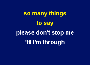 so many things
to say

please don't stop me
'til I'm through