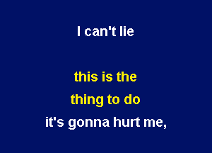 I can't lie

this is the
thing to do

it's gonna hurt me,