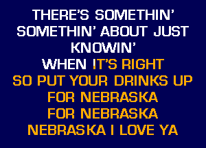 THERES SOMETHIN'
SOMETHIN' ABOUT JUST
KNOWIN'

WHEN IT'S RIGHT
SO PUT YOUR DRINKS UP
FOR NEBRASKA
FOR NEBRASKA
NEBRASKA I LOVE YA