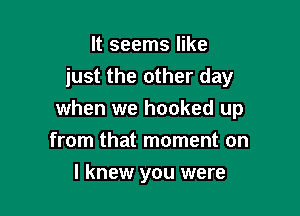 It seems like
just the other day

when we hooked up
from that moment on
I knew you were