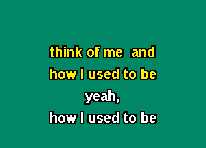 think of me and

how I used to be
yeah,
how I used to be
