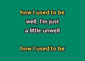 how I used to be

well, I'm just

a little unwell

how I used to be