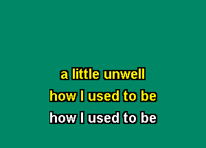 a little unwell
how I used to be
how I used to be