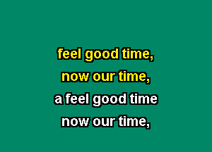 feel good time,
now our time,

a feel good time

now our time,