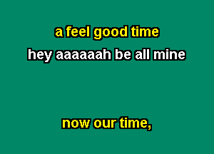 a feel good time

hey aaaaaah be all mine

now our time,