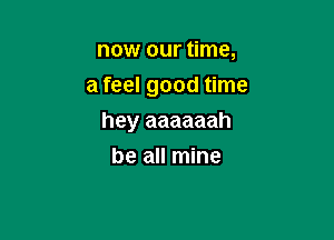 now our time,
a feel good time

hey aaaaaah

be all mine