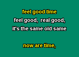 feel good time
feel good, real good,

it's the same old same

now are time,