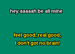 hey aaaaah be all mine

feel good, real good,
I don't got no brain!