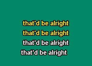 that'd be alright
that'd be alright

that'd be alright
that'd be alright