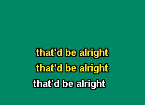 that'd be alright

that'd be alright
that'd be alright