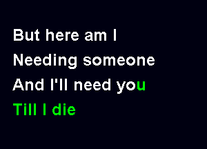 But here am I
Needing someone

And I'll need you
Till I die