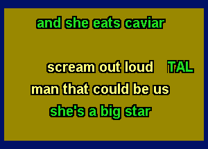 and she eats caviar

scream out loud TAL

man that could be us
she's a big star