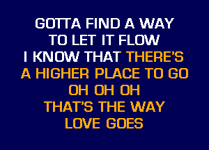 GO'ITA FIND A WAY
TO LET IT FLOW
I KNOW THAT THERE'S
A HIGHER PLACE TO GO
OH OH OH
THAT'S THE WAY
LOVE GOES
