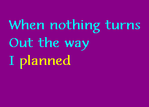 When nothing turns
Out the way

I planned