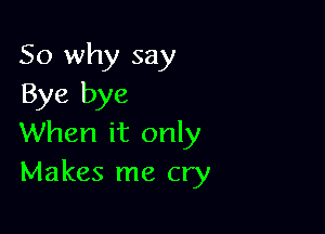 So why say
Bye bye

When it only
Makes me cry