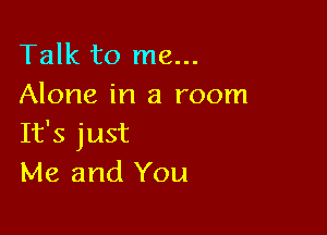 Talk to me...
Alone in a room

It's just
Me and You