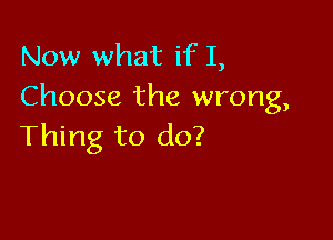 Now what if I,
Choose the wrong,

Thing to do?