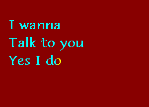 I wanna
Talk to you

Yes I do