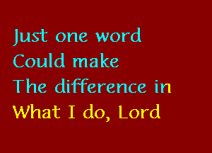 Just one word
Could make

The difference in
What I do, Lord