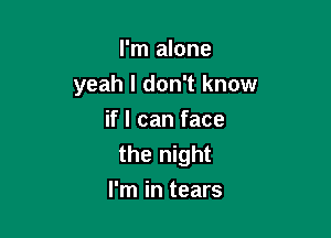 I'm alone
yeah I don't know

if I can face
the night
I'm in tears