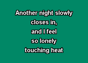 Another night slowly

closes in,

and I feel

so lonely
touching heat
