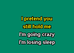 I pretend you
still hold me
I'm going crazy

I'm losing sleep